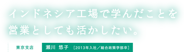 インドネシア工場で学んだことを営業としても活かしたい。東京支店 瀬川 悠子 ［2013年入社／総合政策学部卒］