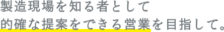 製造現場を知る者として的確な提案をできる営業を目指して。