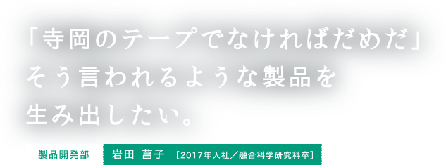 「寺岡のテープでなければだめだ」そう言われるような製品を生み出したい。 製品開発部 岩田 菖子 ［2017年入社／融合科学研究科卒］