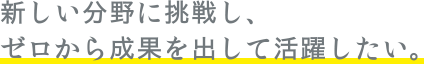 新しい分野に挑戦し、ゼロから成果を出して活躍したい。