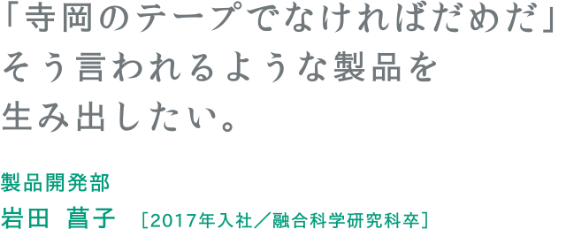 「寺岡のテープでなければだめだ」そう言われるような製品を生み出したい。 製品開発部 岩田 菖子 ［2017年入社／融合科学研究科卒］