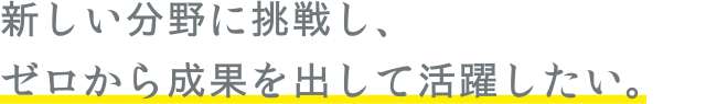 新しい分野に挑戦し、ゼロから成果を出して活躍したい。